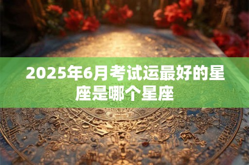 2025年6月考试运最好的星座是哪个星座