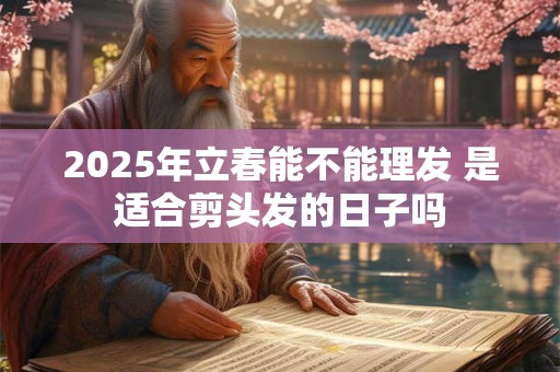 2025年立春能不能理发 是适合剪头发的日子吗 2025年立春能不能理发 是适合剪头发的日子吗