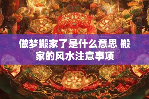 做梦搬家了是什么意思 搬家的风水注意事项 做梦搬家了是什么意思 搬家的风水注意事项