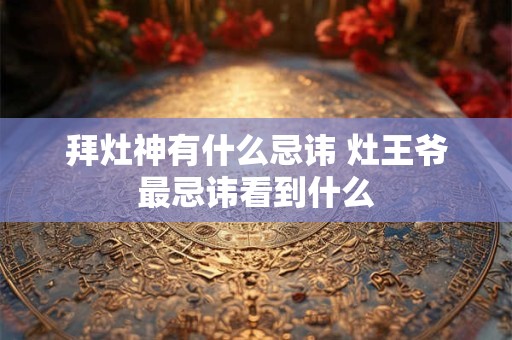 拜灶神有什么忌讳 灶王爷最忌讳看到什么