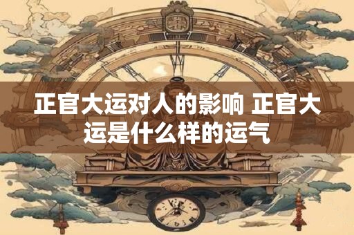 正官大运对人的影响 正官大运是什么样的运气 正官大运对人的影响 正官大运是什么样的运气