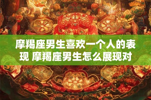 摩羯座男生喜欢一个人的表现 摩羯座男生怎么展现对一个人的喜欢