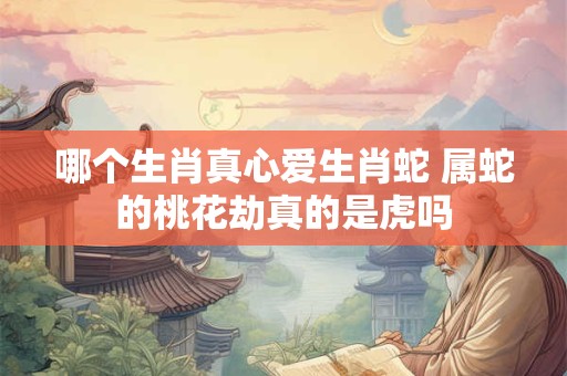 哪个生肖真心爱生肖蛇 属蛇的桃花劫真的是虎吗