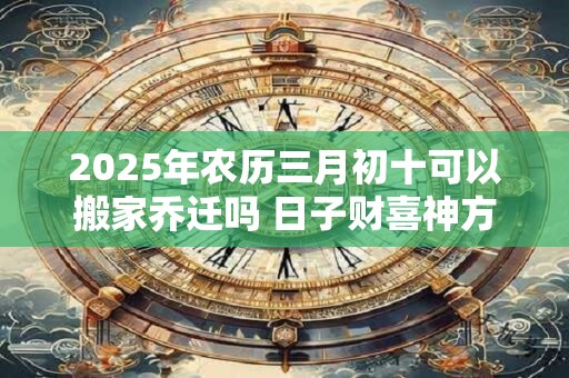 2025年农历三月初十可以搬家乔迁吗 日子财喜神方位 2025年农历三月初十可以搬家乔迁吗 日子财喜神方位