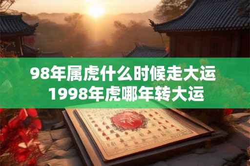 98年属虎什么时候走大运 1998年虎哪年转大运