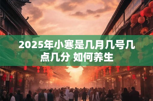 2025年小寒是几月几号几点几分 如何养生 2025年小寒是几月几号几点几分 如何养生