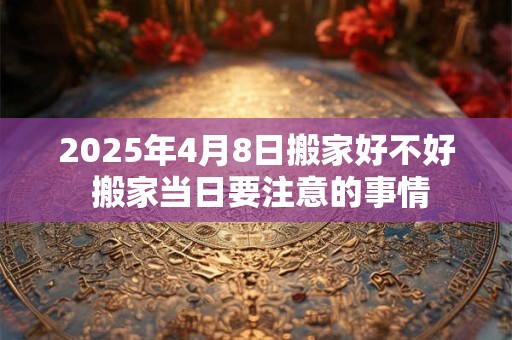 2025年4月8日搬家好不好 搬家当日要注意的事情