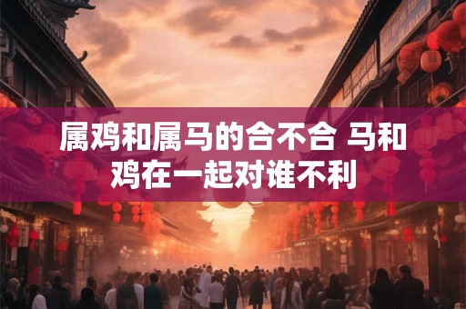 属鸡和属马的合不合 马和鸡在一起对谁不利 属鸡和属马的合不合 马和鸡在一起对谁不利