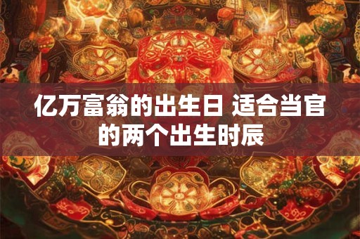亿万富翁的出生日 适合当官的两个出生时辰