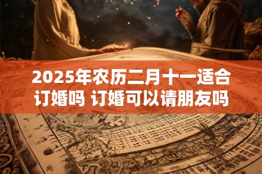 2025年农历二月十一适合订婚吗 订婚可以请朋友吗