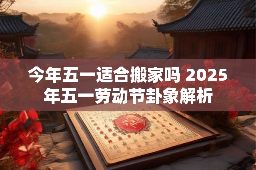 今年五一适合搬家吗 2025年五一劳动节卦象解析
