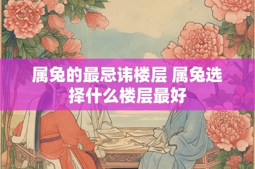 属兔的最忌讳楼层 属兔选择什么楼层最好 属兔的最忌讳楼层 属兔选择什么楼层最好