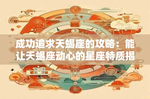 成功追求天蝎座的攻略：能让天蝎座动心的星座特质揭示