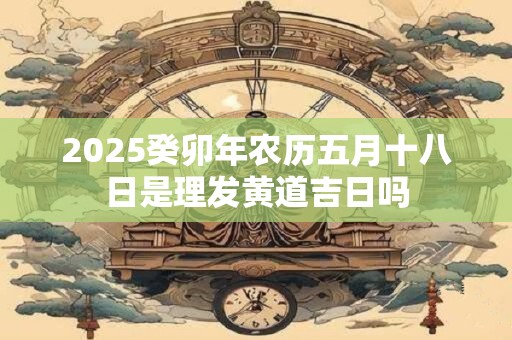 2025癸卯年农历五月十八日是理发黄道吉日吗