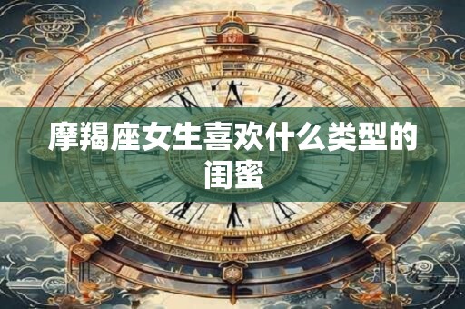 摩羯座女生喜欢什么类型的闺蜜 摩羯座女生喜欢什么类型的闺蜜