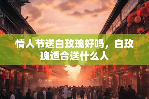 情人节送白玫瑰好吗，白玫瑰适合送什么人