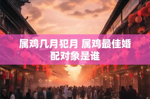 属鸡几月犯月 属鸡最佳婚配对象是谁