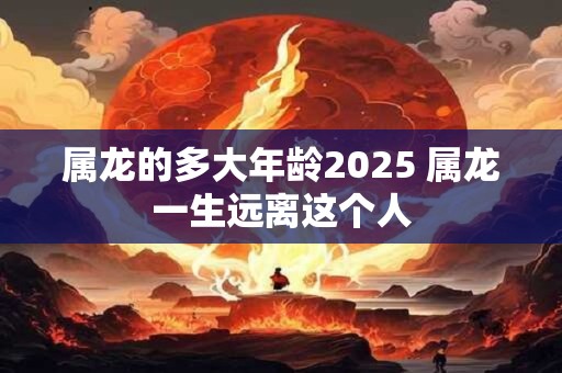 属龙的多大年龄2025 属龙一生远离这个人