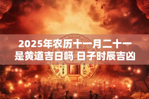 2025年农历十一月二十一是黄道吉日吗 日子时辰吉凶