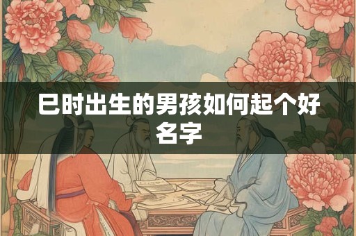 巳时出生的男孩如何起个好名字 巳时出生的男孩如何起个好名字