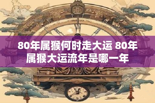 80年属猴何时走大运 80年属猴大运流年是哪一年