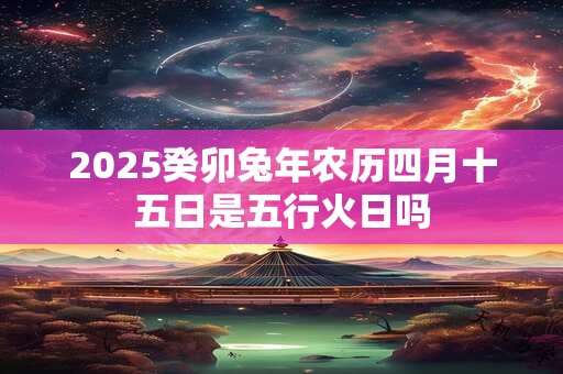 2025癸卯兔年农历四月十五日是五行火日吗