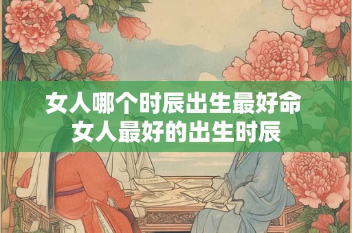 女人哪个时辰出生最好命 女人最好的出生时辰