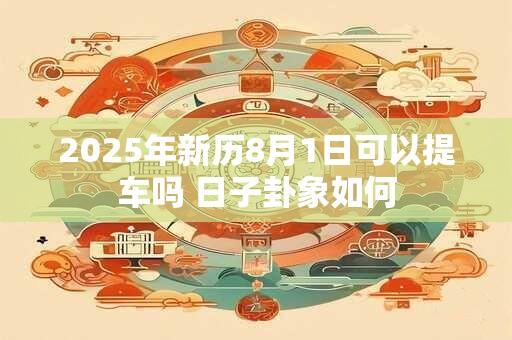2025年新历8月1日可以提车吗 日子卦象如何 2025年新历8月1日可以提车吗 日子卦象如何