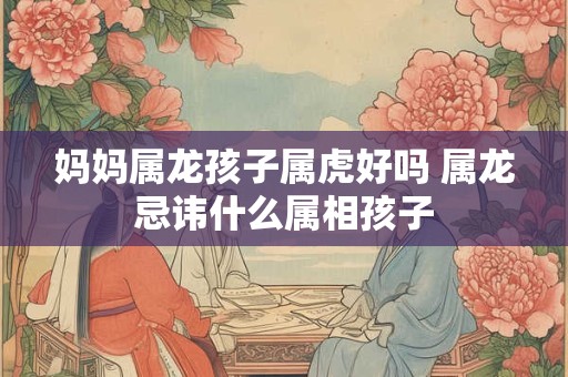 妈妈属龙孩子属虎好吗 属龙忌讳什么属相孩子