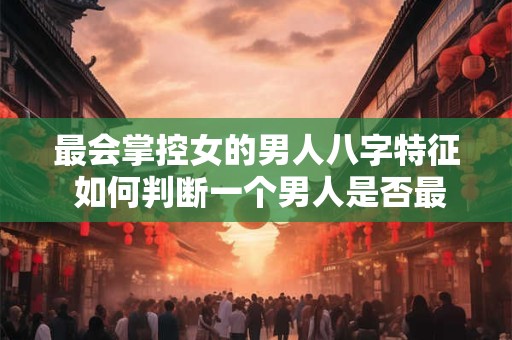 最会掌控女的男人八字特征 如何判断一个男人是否最会掌控女