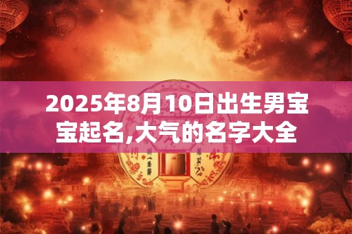2025年8月10日出生男宝宝起名,大气的名字大全