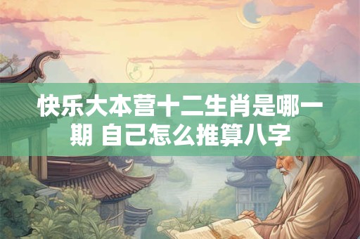 快乐大本营十二生肖是哪一期 自己怎么推算八字 快乐大本营十二生肖是哪一期 自己怎么推算八字