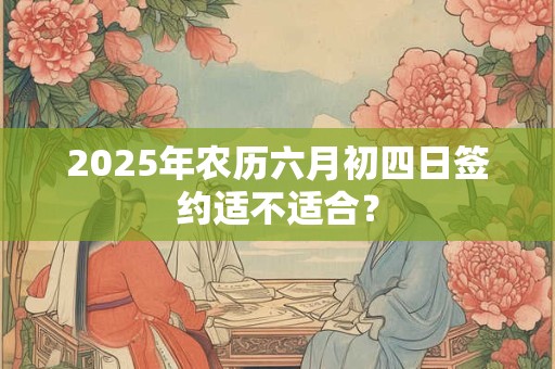 2025年农历六月初四日签约适不适合? 2025年农历六月初四日签约适不适合?