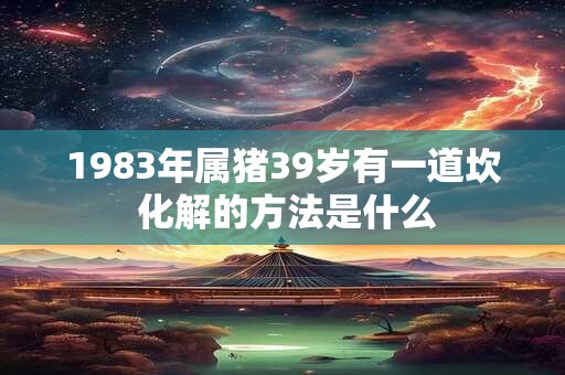 1983年属猪39岁有一道坎 化解的方法是什么