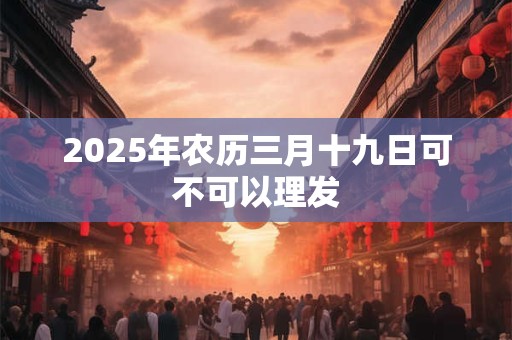2025年农历三月十九日可不可以理发