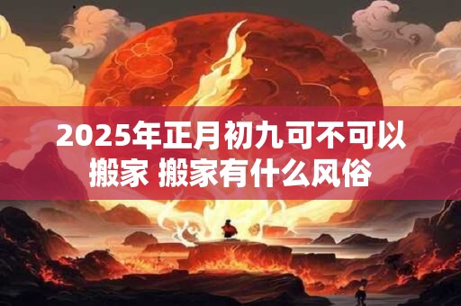 2025年正月初九可不可以搬家 搬家有什么风俗