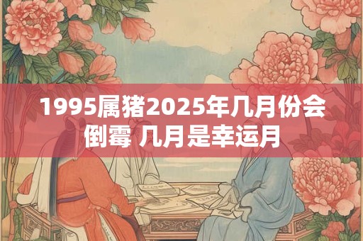 1995属猪2025年几月份会倒霉 几月是幸运月 1995属猪2025年几月份会倒霉 几月是幸运月