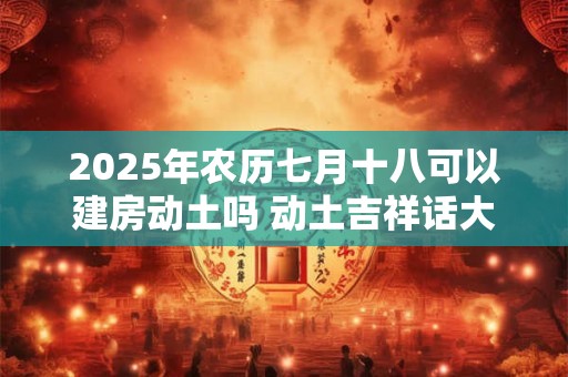 2025年农历七月十八可以建房动土吗 动土吉祥话大全