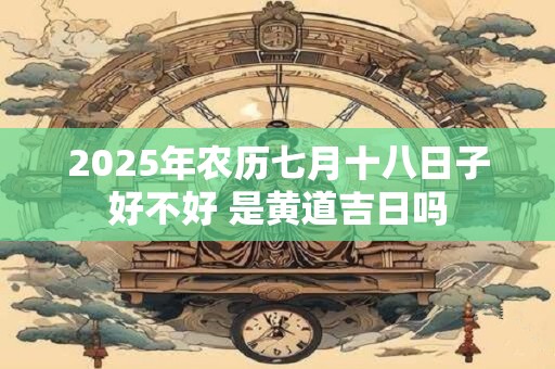 2025年农历七月十八日子好不好 是黄道吉日吗 2025年农历七月十八日子好不好 是黄道吉日吗