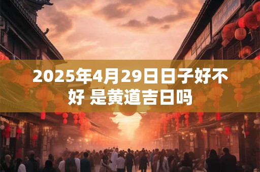 2025年4月29日日子好不好 是黄道吉日吗