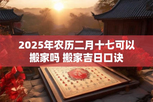 2025年农历二月十七可以搬家吗 搬家吉日口诀 2025年农历二月十七可以搬家吗 搬家吉日口诀