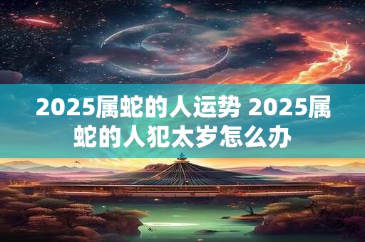 2025属蛇的人运势 2025属蛇的人犯太岁怎么办