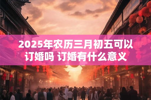 2026年农历三月初五可以订婚吗 订婚有什么意义