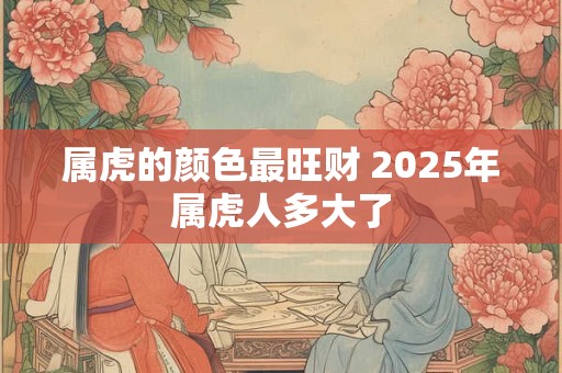 属虎的颜色最旺财 2025年属虎人多大了 属虎的颜色最旺财 2025年属虎人多大了