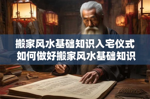 搬家风水基础知识入宅仪式 如何做好搬家风水基础知识及入宅仪式