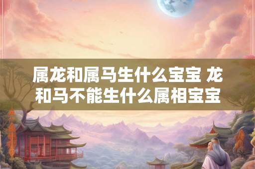 属龙和属马生什么宝宝 龙和马不能生什么属相宝宝