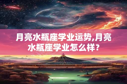 月亮水瓶座学业运势,月亮水瓶座学业怎么样？