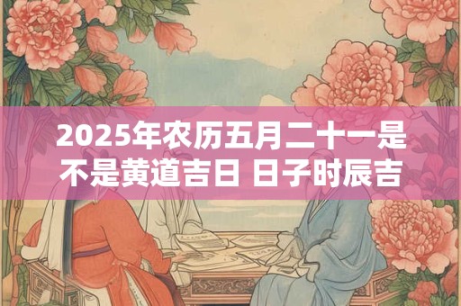 2025年农历五月二十一是不是黄道吉日 日子时辰吉凶