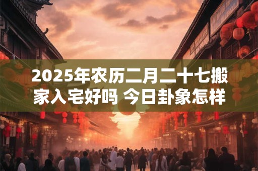 2025年农历二月二十七搬家入宅好吗 今日卦象怎样