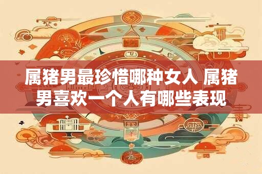 属猪男最珍惜哪种女人 属猪男喜欢一个人有哪些表现